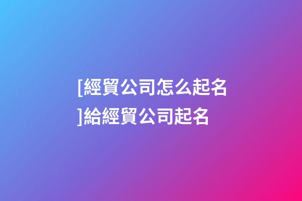 [經貿公司怎么起名]給經貿公司起名-第1張-公司起名-玄機派
